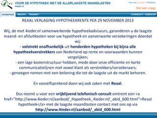 REAAL VERLAGING HYPOTHEEKRENTE PER 29 NOVEMBER 2013
Wij, de met 4ieder.nl samenwerkende hypotheekadviseurs, garanderen u de laagste
maand- en afsluitkosten voor uw hypotheek en aanverwante verzekeringen doordat
wij:
- volstrekt onafhankelijk uit honderden hypotheken bij bijna alle
hypotheekverstrekkers van Nederland op rente en voorwaarden kunnen
vergelijken;
- een lage kostenstructuur hebben, mede door onze efficiente en korte
communicatielijnen met zowel klant als verstrekkers/verzekeraars;
- genoegen nemen met een beloning die tot de laagste uit de markt behoren.
En vanzelfsprekend doen wij ook zaken met Reaal.
Dus neemt u voor een vrijblijvend telefonisch consult omtrent een <a
href="http://www.4ieder.nl/aanbod/_Hypotheek_4ieder.nl/_abid_600.html">Reaal
hypotheek</a> met de laagste maandlasten contact met ons op via
http://www.4ieder.nl/aanbod/_abid_600.html
 