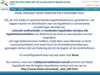 REAAL VERLAAGT RENTE TARIEVEN PER 4 DECEMBER 2013
Wij, de met 4ieder.nl samenwerkende hypotheekadviseurs, garanderen u de
laagste maand- en afsluitkosten voor uw hypotheek en aanverwante
verzekeringen doordat wij:
- volstrekt onafhankelijk uit honderden hypotheken bij bijna alle
hypotheekverstrekkers van Nederland op rente en voorwaarden kunnen
vergelijken;
- een lage kostenstructuur hebben, mede door onze efficiente en korte
communicatielijnen met zowel klant als verstrekkers/verzekeraars;
- genoegen nemen met een beloning die tot de laagste uit de markt behoren.
En vanzelfsprekend doen wij ook zaken met Reaal.
Dus neemt u voor een vrijblijvend telefonisch consult omtrent een Reaal
hypotheek met de laagste maandlasten contact met ons op via
http://www.4ieder.nl/aanbod/_abid_600.html
 