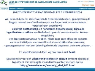 HYPOTHEEKRENTE VERLAGING REAAL PER 21 FEBRUARI 2014
Wij, de met 4ieder.nl samenwerkende hypotheekadviseurs, garanderen u de
laagste maand- en afsluitkosten voor uw hypotheek en aanverwante
verzekeringen doordat wij:
- volstrekt onafhankelijk uit honderden hypotheken bij bijna alle
hypotheekverstrekkers van Nederland op rente en voorwaarden kunnen
vergelijken;
- een lage kostenstructuur hebben, mede door onze efficiente en korte
communicatielijnen met zowel klant als verstrekkers/verzekeraars;
- genoegen nemen met een beloning die tot de laagste uit de markt behoren.
En vanzelfsprekend doen wij ook zaken met Reaal.
Dus neemt u voor een vrijblijvend telefonisch consult omtrent een Reaal
hypotheek met de laagste maandlasten contact met ons op via
http://www.4ieder.nl/aanbod/_abid_600.html
 