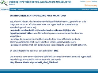 SNS HYPOTHEEK RENTE VERLAGING PER 6 MAART 2014
Wij, de met 4ieder.nl samenwerkende hypotheekadviseurs, garanderen u de
laagste maand- en afsluitkosten voor uw hypotheek en aanverwante
verzekeringen doordat wij:
- volstrekt onafhankelijk uit honderden hypotheken bij bijna alle
hypotheekverstrekkers van Nederland op rente en voorwaarden kunnen
vergelijken;
- een lage kostenstructuur hebben, mede door onze efficiente en korte
communicatielijnen met zowel klant als verstrekkers/verzekeraars;
- genoegen nemen met een beloning die tot de laagste uit de markt behoren.
En vanzelfsprekend doen wij ook zaken met SNS.
Dus neemt u voor een vrijblijvend telefonisch consult omtrent een SNS hypotheek
met de laagste maandlasten contact met ons op via
http://www.4ieder.nl/aanbod/_abid_600.html
 