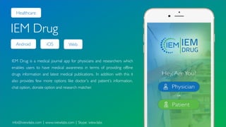 Android
Healthcare
IEM Drug
IEM Drug is a medical journal app for physicians and researchers which
enables users to have medical awareness in terms of providing offline
drugs information and latest medical publications. In addition with this it
also provides few more options like doctor’s and patient’s information,
chat option, donate option and research matcher.
info@iviewlabs.com | www.iviewlabs.com | Skype: iview.labs
iOS Web
 