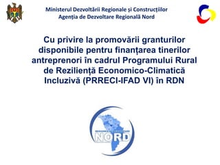 Cu privire la promovării granturilor
disponibile pentru finanțarea tinerilor
antreprenori în cadrul Programului Rural
de Reziliență Economico-Climatică
Incluzivă (PRRECI-IFAD VI) în RDN
Ministerul Dezvoltării Regionale și Construcțiilor
Agenția de Dezvoltare Regională Nord
 