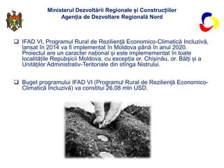 Ministerul Dezvoltării Regionale și Construcțiilor
Agenția de Dezvoltare Regională Nord
 IFAD VI, Programul Rural de Rezi...