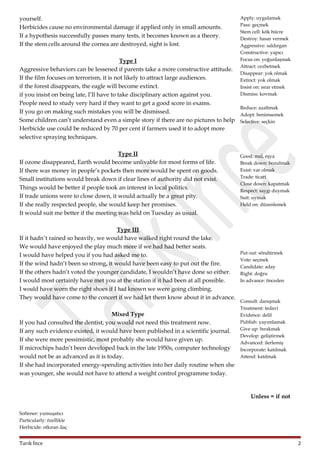 yourself.
Herbicides cause no environmental damage if applied only in small amounts.
If a hypothesis successfully passes many tests, it becomes known as a theory.
If the stem cells around the cornea are destroyed, sight is lost.

Apply: uygulamak
Pass: geçmek
Stem cell: kök hücre
Destroy: hasar vermek
Aggressive: saldırgan
Constructive: yapıcı
Focus on: yoğunlaşmak
Attract: cezbetmek
Disappear: yok olmak
Extinct: yok olmak
Insist on: ısrar etmek
Dismiss: kovmak

Type I
Aggressive behaviors can be lessened if parents take a more constructive attitude.
If the film focuses on terrorism, it is not likely to attract large audiences.
if the forest disappears, the eagle will become extinct.
if you insist on being late, I’ll have to take disciplinary action against you.
People need to study very hard if they want to get a good score in exams.
Reduce: azaltmak
If you go on making such mistakes you will be dismissed.
Adopt: benimsemek
Some children can’t understand even a simple story if there are no pictures to help Selective: seçkin
Herbicide use could be reduced by 70 per cent if farmers used it to adopt more
selective spraying techniques.
Type II
If ozone disappeared, Earth would become unlivable for most forms of life.
If there was money in people’s pockets then more would be spent on goods.
Small institutions would break down if clear lines of authority did not exist.
Things would be better if people took an interest in local politics.
If trade unions were to close down, it would actually be a great pity.
If she really respected people, she would keep her promises.
It would suit me better if the meeting was held on Tuesday as usual.
Type III
If it hadn’t rained so heavily, we would have walked right round the lake.
We would have enjoyed the play much more if we had had better seats.
I would have helped you if you had asked me to.
If the wind hadn’t been so strong, it would have been easy to put out the fire.
If the others hadn’t voted the younger candidate, I wouldn’t have done so either.
I would most certainly have met you at the station if it had been at all possible.
I would have worn the right shoes if I had known we were going climbing.
They would have come to the concert if we had let them know about it in advance.
Mixed Type
If you had consulted the dentist, you would not need this treatment now.
If any such evidence existed, it would have been published in a scientific journal.
If she were more pessimistic, most probably she would have given up.
If microchips hadn’t been developed back in the late 1950s, computer technology
would not be as advanced as it is today.
If she had incorporated energy-spending activities into her daily routine when she
was younger, she would not have to attend a weight control programme today.

Good: mal, eşya
Break down: bozulmak
Exist: var olmak
Trade: ticari
Close down: kapatmak
Respect: saygı duymak
Suit: uymak
Held on: düzenlemek

Put out: söndürmek
Vote: seçmek
Candidate: aday
Right: doğru
In advance: önceden

Consult: danışmak
Treatment: tedavi
Evidence: delil
Publish: yayımlamak
Give up: bırakmak
Develop: geliştirmek
Advanced: ilerlemiş
Incorporate: katılmak
Attend: katılmak

Unless = if not
Softener: yumuşatıcı
Particularly: özellikle
Herbicide: otkıran ilaç

Tarık İnce

2

 