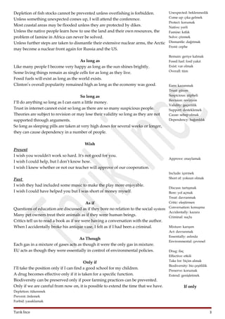 Depletion of fish stocks cannot be prevented unless overfishing is forbidden.
Unless something unexpected comes up, I will attend the conference.
Most coastal areas may be flooded unless they are protected by dikes.
Unless the native people learn how to use the land and their own resources, the
problem of famine in Africa can never be solved.
Unless further steps are taken to dismantle their extensive nuclear arms, the Arctic
may become a nuclear front again for Russia and the US.
As long as
Like many people I become very happy as long as the sun shines brightly.
Some living things remain as single cells for as long as they live.
Fossil fuels will exist as long as the world exists.
Clinton’s overall popularity remained high as long as the economy was good.
So long as
I’ll do anything so long as I can earn a little money.
Trust in internet cannot exist so long as there are so many suspicious people.
Theories are subject to revision or may lose their validity so long as they are not
supported through arguments.
So long as sleeping pills are taken at very high doses for several weeks or longer,
they can cause dependency in a number of people.

Unexpected: beklenmedik
Come up: çıka gelmek
Protect: korumak
Native: yerli
Famine: kıtlık
Solve: çözmek
Dismantle: dağıtmak
Front: cephe
Remain: geriye kalmak
Fossil fuel: fosil yakıt
Exist: var olmak
Overall: tüm

Earn: kazanmak
Trust: güven
Suspicious: şüpheli
Revision: revizyon
Validity: geçerlilik
Support: desteklemek
Cause: sebep olmak
Dependency: bağımlılık

Wish
Present
I wish you wouldn't work so hard. It's not good for you.
I wish I could help, but I don’t know how.
I wish I knew whether or not our teacher will approve of our cooperation.
Past
I wish they had included some music to make the play more enjoyable.
I wish I could have helped you but I was short of money myself.

Approve: onaylamak

Include: içermek
Short of: yoksun olmak
Discuss: tartışmak
Bore: yol açmak
Treat: davranmak
Critic: eleştirmen
Conversation: konuşma
Accidentally: kazara
Criminal: suçlu

As if
Questions of education are discussed as if they bore no relation to the social system
Many pet owners treat their animals as if they were human beings.
Critics tell us to read a book as if we were having a conversation with the author.
Mixture: karışım
When I accidentally broke his antique vase, I felt as if I had been a criminal.
As Though
Each gas in a mixture of gases acts as though it were the only gas in mixture.
EU acts as though they were essentially in control of environmental policies.
Only if
I’ll take the position only if I can find a good school for my children.
A drug becomes effective only if it is taken for a specific function.
Biodiversity can be preserved only if poor farming practices can be prevented.
Only if we are careful from now on, it is possible to extend the time that we have.

Act: davranmak
Essentially: aslında
Environmental: çevresel
Drug: ilaç
Effective: etkili
Take for: biçim almak
Biodiversity: bio çeşitlilik
Preserve: korumak
Extend: genişletmek

If only

Depletion: tükenmek
Prevent: önlemek
Forbid: yasaklamak

Tarık İnce

3

 