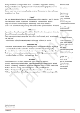 If only I had been wearing suitable shoes I would have enjoyed the climbing.
If only you had read his report you would have realized how prejudiced he was
against the minorities.
If only you'd told me you were planning to spend the summer in Alanya, I would
have joined you there.
Even if
The functions expected of a drug are various even if it is used for a specific disease
We would have walked right round the lake even if it had rained heavily.
They couldn’t have proved his guilt even if they’d had more evidence.
Even if you are immunized, you may still contract other gastro-intestinal disorders

Minority: azınlık
Join: katılmak

Expect: ummak
Various: çeşitli
Disease: hastalık
Prove: kanıtlamak
Guilt: suç
Immunize: bağışıklık
Contract: hastalığa tutulma
Compatible: uygun
Frustrated: sinirli
Annoy: sinirlendirmek

Otherwise
Expectations should be compatible with the child’s level of development otherwise
they will become frustrated and de-motivated.
There was something else annoying him; otherwise, he would never have treated
Ill-balanced: dengesiz
you like that.
Children need to laugh otherwise they will become ill-balanced adults.
Doubt: şüphelenmek

Trade: ticaret yapmak
Regard: değerlendirmek
Whether or not
Member: üye
Economists doubt whether trade can be regarded as an effective means of growth.
Aim. Amaç
I wonder whether all the committee members will attend the meeting today.
Assess: değerlendirmek
The aim of interview is to assess whether or not you are the right person for the job. Increase: artırmak
Controversial: karmaşık
Tests to see whether eating breakfast increases a child’s IQ remain controversial.

I wonder whether you’ll have to change your diet.
Without
Wound infections can result in gangrene if not treated successfully.
Without insects to pollinate flowers, the human race would soon run out of food.
Without advertising, commercial television companies would have to close down.
Without the sun’s energy, all water on planet Earth would be frozen.
Without the internet to help education in schools would be less efficient.
Without the water from the melting snow, agriculture would become impossible.

Wound: yara
Result in: sonuçlanmak
Insect: böcek
Run out of: tükenmek
Freeze: donmak
Education: eğitim
Efficient: etkili
Melt: erimek

Realize: farketmek
Prejudice: önyargı

Tarık İnce

4

 
