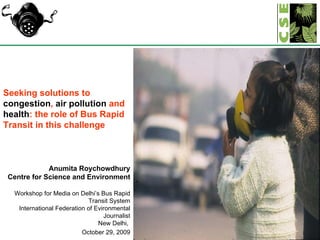 Seeking solutions to  congestion ,  air pollution  and  health : the role of Bus Rapid Transit in this challenge Anumita Roychowdhury Centre for Science and Environment Workshop for Media on Delhi’s Bus Rapid Transit System International Federation of Evironmental Journalist New Delhi,  October 29, 2009 