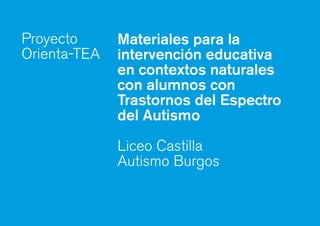 Materiales para la
intervención educativa
en contextos naturales
con alumnos con
Trastornos del Espectro
del Autismo
Liceo Castilla
Autismo Burgos
Proyecto
Orienta-TEA
 