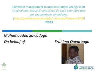 Mahamoudou Sawadogo On behalf of  Brahima Ouedraogo Rainwater management to address climate Change in BF  Original title:  Recueillir plus d’eau de pluie pour faire face aux changements climatiques  ( http://ipsinternational.org/fr/_note.asp?idnews=6768 ) IFWF3 