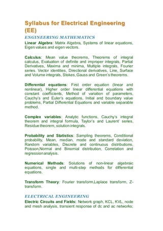 Syllabus for Electrical Engineering 
(EE) 
ENGINEERING MATHEMATICS 
Linear Algebra: Matrix Algebra, Systems of linear equations, 
Eigen values and eigen vectors. 
Calculus: Mean value theorems, Theorems of integral 
calculus, Evaluation of definite and improper integrals, Partial 
Derivatives, Maxima and minima, Multiple integrals, Fourier 
series. Vector identities, Directional derivatives, Line, Surface 
and Volume integrals, Stokes, Gauss and Green’s theorems. 
Differential equations: First order equation (linear and 
nonlinear), Higher order linear differential equations with 
constant coefficients, Method of variation of parameters, 
Cauchy’s and Euler’s equations, Initial and boundary value 
problems, Partial Differential Equations and variable separable 
method. 
Complex variables: Analytic functions, Cauchy’s integral 
theorem and integral formula, Taylor’s and Laurent’ series, 
Residue theorem, solution integrals. 
Probability and Statistics: Sampling theorems, Conditional 
probability, Mean, median, mode and standard deviation, 
Random variables, Discrete and continuous distributions, 
Poisson,Normal and Binomial distribution, Correlation and 
regression analysis. 
Numerical Methods: Solutions of non-linear algebraic 
equations, single and multi-step methods for differential 
equations. 
Transform Theory: Fourier transform,Laplace transform, Z-transform. 
ELECTRICAL ENGINEERING 
Electric Circuits and Fields: Network graph, KCL, KVL, node 
and mesh analysis, transient response of dc and ac networks; 
 