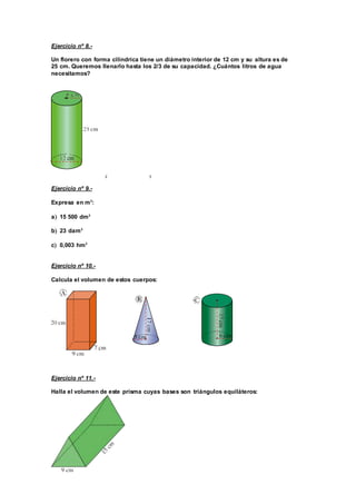 Ejercicio nº 8.-
Un florero con forma cilíndrica tiene un diámetro interior de 12 cm y su altura es de
25 cm. Queremos llenarlo hasta los 2/3 de su capacidad. ¿Cuántos litros de agua
necesitamos?
2 3
Ejercicio nº 9.-
Expresa en m3
:
a 15 500 dm3
b 23 dam3
c 0,003 hm3
Ejercicio nº 10.-
Calcula el volumen de estos cuerpos:
Ejercicio nº 11.-
Halla el volumen de este prisma cuyas bases son triángulos equiláteros:
 