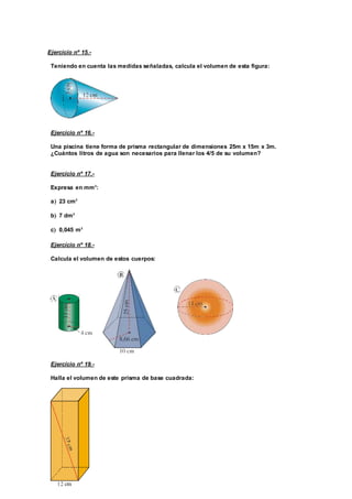 Ejercicio nº 15.-
Teniendo en cuenta las medidas señaladas, calcula el volumen de esta figura:
Ejercicio nº 16.-
Una piscina tiene forma de prisma rectangular de dimensiones 25m x 15m x 3m.
¿Cuántos litros de agua son necesarios para llenar los 4/5 de su volumen?
Ejercicio nº 17.-
Expresa en mm3
:
a 23 cm3
b 7 dm3
c 0,045 m3
Ejercicio nº 18.-
Calcula el volumen de estos cuerpos:
Ejercicio nº 19.-
Halla el volumen de este prisma de base cuadrada:
 