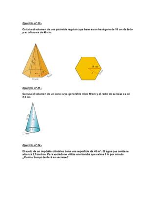 Ejercicio nº 20.-
Calcula el volumen de una pirámide regular cuya base es un hexágono de 18 cm de lado
y su altura es de 40 cm.
Ejercicio nº 21.-
Calcula el volumen de un cono cuya generatriz mide 10 cm y el radio de su base es de
2,5 cm.
Ejercicio nº 24.-
El suelo de un depósito cilindrico tiene una superficie de 45 m2
. El agua que contiene
alcanza 2,5 metros. Para vaciarlo se utiliza una bomba que extrae 8 hl por minuto.
¿Cuánto tiempo tardará en vaciarse?
 