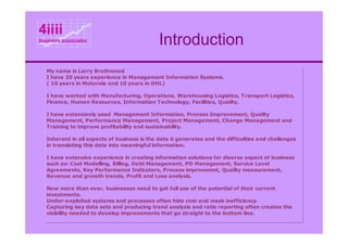 4iiii
business associates
                                              Introduction
   My name is Larry Brothwood
   I have 20 years experience in Management Information Systems.
   ( 10 years in Motorola and 10 years in DHL)

   I have worked with Manufacturing, Operations, Warehousing Logistics, Transport Logistics,
   Finance, Human Resources, Information Technology, Facilities, Quality.

   I have extensively used Management Information, Process Improvement, Quality
   Management, Performance Management, Project Management, Change Management and
   Training to improve profitability and sustainability.

   Inherent in all aspects of business is the data it generates and the difficulties and challenges
   in translating this data into meaningful information.

   I have extensive experience in creating information solutions for diverse aspect of business
   such as: Cost Modelling, Billing, Debt Management, PO Management, Service Level
   Agreements, Key Performance Indicators, Process improvemnt, Quality measurement,
   Revenue and growth trends, Profit and Loss analysis.

   Now more than ever, businesses need to get full use of the potential of their current
   investments.
   Under-exploited systems and processes often hide cost and mask inefficiency.
   Capturing key data sets and producing trend analysis and ratio reporting often creates the
   visibility needed to develop improvements that go straight to the bottom line.
 