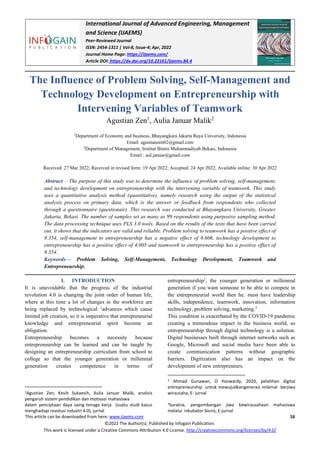 International Journal of Advanced Engineering, Management
and Science (IJAEMS)
Peer-Reviewed Journal
ISSN: 2454-1311 | Vol-8, Issue-4; Apr, 2022
Journal Home Page: https://ijaems.com/
Article DOI: https://dx.doi.org/10.22161/ijaems.84.4
This article can be downloaded from here: www.ijaems.com 16
©2022 The Author(s). Published by Infogain Publication.
This work is licensed under a Creative Commons Attribution 4.0 License. http://creativecommons.org/licenses/by/4.0/
The Influence of Problem Solving, Self-Management and
Technology Development on Entrepreneurship with
Intervening Variables of Teamwork
Agustian Zen1
, Aulia Januar Malik2
1
Department of Economy and business, Bhayangkara Jakarta Raya University, Indonesia
Email: agustianzen02@gmail.com
2
Department of Management, Institut Bisnis Muhamnadiyah Bekasi, Indonesia
Email : aul.januar@gmail.com
Received: 27 Mar 2022; Received in revised form: 19 Apr 2022; Accepted: 24 Apr 2022; Available online: 30 Apr 2022
Abstract— The purpose of this study was to determine the influence of problem solving, self-management,
and technology development on entrepreneurship with the intervening variable of teamwork. This study
uses a quantitative analysis method (quantitative), namely research using the output of the statistical
analysis process on primary data, which is the answer or feedback from respondents who collected
through a questionnaire (questionair). This research was conducted at Bhayangkara University, Greater
Jakarta, Bekasi. The number of samples set as many as 99 respondents using purposive sampling method.
The data processing technique uses PLS 3.0 tools. Based on the results of the tests that have been carried
out, it shows that the indicators are valid and reliable. Problem solving to teamwork has a positive effect of
9.354, self-management to entrepreneurship has a negative effect of 0.606, technology development to
entrepreneurship has a positive effect of 4,005 and teamwork to entrepreneurship has a positive effect of
9.354.
Keywords— Problem Solving, Self-Management, Technology Development, Teamwork and
Entrepreneurship.
I. INTRODUCTION
It is unavoidable that the progress of the industrial
revolution 4.0 is changing the joint order of human life,
where at this time a lot of changes in the workforce are
being replaced by technological 1
advances which cause
limited job creation, so it is imperative that entrepreneurial
knowledge and entrepreneurial spirit become an
obligation.
Entrepreneurship becomes a necessity because
entrepreneurship can be learned and can be taught by
designing an entrepreneurship curriculum from school to
college so that the younger generation or millennial
generation creates competence in terms of
1Agustian Zen, Kesih Sukaesih, Aulia Januar Malik, analisis
pengaruh sistem pendidikan dan motivasi mahasiswa
dalam penciptaan daya saing tenaga kerja (suatu studi kasus
menghadapi revolusi industri 4.0), jurnal
entrepreneurship2
, the younger generation or millennial
generation if you want someone to be able to compete in
the entrepreneurial world then he. must have leadership
skills, independence, teamwork, innovation, information
technology, problem solving, marketing.3
This condition is exacerbated by the COVID-19 pandemic
creating a tremendous impact in the business world, so
entrepreneurship through digital technology is a solution.
Digital businesses built through internet networks such as
Google, Microsoft and social media have been able to
create communication patterns without geographic
barriers. Digitization also has an impact on the
development of new entrepreneurs.
2 Ahmad Gunawan, D Hazwardy, 2020, pelatihan digital
entrepreneurship untuk mewujudkangenerasi milenial berjiwa
wirausaha, E- jurnal
3Suratna, pengembangan jiwa kewirausahaan mahasiswa
melalui inkubator bisnis, E-jurnal
 