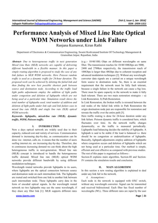 International Journal of Advanced Engineering, Management and Science (IJAEMS) [Vol-2, Issue-1, Jan- 2016]
Infogain Publication (Infogainpublication.com) ISSN : 2454-1311
www.ijaems.com Page | 21
Performance Analysis of Mixed Line Rate Optical
WDM Networks under Link Failure
Ranjana Kumawat, Kiran Rathi
Department of Electronics & Communication Engineering, Swami Keshvanand Institute Of Technology Management &
Gramothan Jaipur, Rajasthan, India
Abstract- Due to heterogeneous traffic in next generation
Mixed Line Rate (MLR) networks are capable of delivering
different bandwidth in a flexible manner. In this paper a
simple routing algorithm is proposed to study the case of any
link failure in MLR WDM networks. Here Poisson random
traffic is used as a dynamic traffic for 24-hour duration. The
proposed work can be achieved by deleting the failed link and
then finding the new best possible shortest path between
source and destination node. According to the traffic load
light paths adjustments employ the addition of light paths
under congestion and deletion of lightpaths which are not
being used at a particular time. Simulation result shows the
total number of lightpaths used, total number of addition and
deletion of light paths under link safe and link failure case in
mixed line rate (MLR) and single line rate (SLR) optical
WDM networks.
Keywords- lightpaths, mixed-line rate (MLR), dynamic
traffic, WDM, Poisson traffic.
I. INTRODUCTION
Now a days optical network are widely used due to their
capacity, reduced cost and variety of services. Communication
demand is increasing day-by-day, as communication can be
done via:- internet, calls etc. it means that the number of users
surfing internet etc. are increasing day-by-day. Therefore, due
to continuous increasing demand we can think about the high
heterogeneous traffic in next-generation. Mixed line rate
(MLR) concept is introduced to handle the heterogeneous
traffic demand. Mixed line rate (MLR) optical WDM
networks provide different bandwidth by using different
modulation techniques.
Wavelength routed networks provide lightpaths to its users,
where lightpaths are the optical connection between source
and destination node on each intermediate link. The lightpaths
are routed and switched from one link to another link between
each intermediate node. These lightpaths carry data in the
form of encoded optical signals. In the wavelength routed
network no two lightpaths may use the same wavelength, if
they share any fiber link [1]. MLR supports different rates
(e.g.:- 10/40/100) Gbps on different wavelengths on same
fiber. The transmission reaches for 10/40/100Gbps are 5000,
2400 and 2700km respectively, the transmission reach of
100Gbps is larger than 40Gbps due to coherent reception and
advanced modulation techniques [2]. Without any wavelength
converter data signals are a carried on a unique wavelength
form source to destination node. So, there is an essential
requirement that the network must be fully fault tolerant,
because a single failure in the network can cause a big loss.
There must be spare capacity in the network to make it fully
fault tolerant. There are two main restoration strategies :- a)
Link Restoration. b) Path Restoration.
In Link Restoration, the broken traffic is rerouted between the
end nodes of the failed link while in Path Restoration the
origin destination node pair are responsible for restoration and
reroute the traffic over the entire path [3].
Here traffic routing is done for 24-hour duration under any
link failure. Poisson dynamic traffic is considered here, which
fluctuates over time. As the network traffic changes
dynamically, so the traffic is measured periodically.
Lightpaths load balancing decides the stability of lightpaths. A
lightpath is said to be stable if the load is balanced i.e. there
should be no congestion or underutilization of lightpaths.
Basically, lightpath adjustments employ addition of lightpaths
where congestion occurs and deletion of lightpaths which are
not being used at a particular time. Our method is simple,
efficient and cost effective as compared with previous studies.
The rest of this paper is organized as follows:-
Section-II explains main algorithm, Section-III and Section-
IV contains the simulation results and conclusion.
II. MAIN ALGORITHM
In this section a new routing algorithm is explained to deal
under any link fail in the network.
A. Assumptions:-
Each node in the network is equipped with OXC switch,
without any wavelength converter. Signal can be transmitted
and received bidirectional. Each fiber has fixed number of
wavelengths (WL). Three different rates are input by the user
 