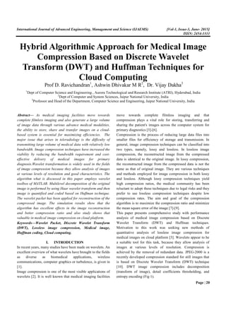 International Journal of Advanced Engineering, Management and Science (IJAEMS) [Vol-1, Issue-3, June- 2015]
ISSN: 2454-1311
Page | 20
Hybrid Algorithmic Approach for Medical Image
Compression Based on Discrete Wavelet
Transform (DWT) and Huffman Techniques for
Cloud Computing
Prof D. Ravichandran1
, Ashwin Dhivakar M R2
, Dr. Vijay Dakha3
1
Dept of Computer Science and Engineering , Aurora Technological and Research Institute (ATRI), Hyderabad, India
2
Dept of Computer and System Sciences, Jaipur National University, India
3
Professor and Head of the Department, Computer Science and Engineering, Jaipur National University, India
Abstract— As medical imaging facilities move towards
complete filmless imaging and also generate a large volume
of image data through various advance medical modalities,
the ability to store, share and transfer images on a cloud-
based system is essential for maximizing efficiencies. The
major issue that arises in teleradiology is the difficulty of
transmitting large volume of medical data with relatively low
bandwidth. Image compression techniques have increased the
viability by reducing the bandwidth requirement and cost-
effective delivery of medical images for primary
diagnosis.Wavelet transformation is widely used in the fields
of image compression because they allow analysis of images
at various levels of resolution and good characteristics. The
algorithm what is discussed in this paper employs wavelet
toolbox of MATLAB. Multilevel decomposition of the original
image is performed by using Haar wavelet transform and then
image is quantified and coded based on Huffman technique.
The wavelet packet has been applied for reconstruction of the
compressed image. The simulation results show that the
algorithm has excellent effects in the image reconstruction
and better compression ratio and also study shows that
valuable in medical image compression on cloud platform.
Keywords—Wavelet Packet, Discrete Wavelet Transform
(DWT), Lossless image compression, Medical image,
Huffman coding, Cloud computing.
I. INTRODUCTION
In recent years, many studies have been made on wavelets. An
excellent overview of what wavelets have brought to the fields
as diverse as biomedical applications, wireless
communications, computer graphics or turbulence, is given in
[1].
Image compression is one of the most visible applications of
wavelets [2]. It is well known that medical imaging facilities
move towards complete filmless imaging and that
compression plays a vital role for storing, transferring and
sharing the patient's images across the computer system for
primary diagnostics [3]-[6].
Compression is the process of reducing large data files into
smaller files for efficiency of storage and transmission. In
general, image compression techniques can be classified into
two types, namely, lossy and lossless. In lossless image
compression, the reconstructed image from the compressed
data is identical to the original image. In lossy compression,
the reconstructed image from the compressed data is not the
same as that of original image. They are various techniques
and methods employed for image compression in both lossy
and lossless. Although lossy compression techniques yield
high compression ratios, the medical community has been
reluctant to adopt these techniques due to legal risks and they
prefer to use lossless compression techniques despite low
compression rates. The aim and goal of the compression
algorithm is to maximize the compression ratio and minimize
the mean square error of the image [7]-[9].
This paper presents comprehensive study with performance
analysis of medical image compression based on Discrete
Wavelet Transform (DWT) and Huffman techniques.
Motivation to this work was seeking new methods of
quantitative analysis of lossless image compression for
medical images on cloud platform [3]. Wavelets appear to be
a suitable tool for this task, because they allow analysis of
images at various levels of resolution. Compression is
achieved by the removal of redundant data. JPEG-2000 is a
recently developed compression standard for still images that
is based on Discrete Wavelet Transform (DWT) technique
[10]. DWT image compression includes decomposition
(transform of image), detail coefficients thresholding, and
entropy encoding (Fig 1).
 
