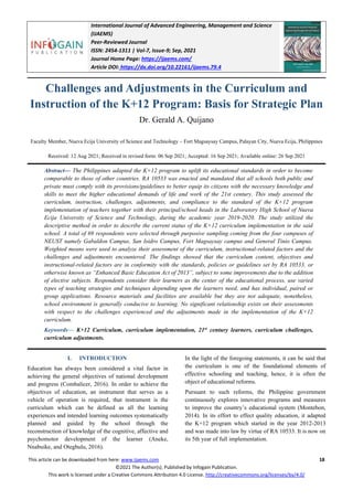 International Journal of Advanced Engineering, Management and Science
(IJAEMS)
Peer-Reviewed Journal
ISSN: 2454-1311 | Vol-7, Issue-9; Sep, 2021
Journal Home Page: https://ijaems.com/
Article DOI: https://dx.doi.org/10.22161/ijaems.79.4
This article can be downloaded from here: www.ijaems.com 18
©2021 The Author(s). Published by Infogain Publication.
This work is licensed under a Creative Commons Attribution 4.0 License. http://creativecommons.org/licenses/by/4.0/
Challenges and Adjustments in the Curriculum and
Instruction of the K+12 Program: Basis for Strategic Plan
Dr. Gerald A. Quijano
Faculty Member, Nueva Ecija University of Science and Technology – Fort Magsaysay Campus, Palayan City, Nueva Ecija, Philippines
Received: 12 Aug 2021; Received in revised form: 06 Sep 2021; Accepted: 16 Sep 2021; Available online: 26 Sep 2021
Abstract— The Philippines adapted the K+12 program to uplift its educational standards in order to become
comparable to those of other countries. RA 10533 was enacted and mandated that all schools both public and
private must comply with its provisions/guidelines to better equip its citizens with the necessary knowledge and
skills to meet the higher educational demands of life and work of the 21st century. This study assessed the
curriculum, instruction, challenges, adjustments, and compliance to the standard of the K+12 program
implementation of teachers together with their principal/school heads in the Laboratory High School of Nueva
Ecija University of Science and Technology, during the academic year 2019-2020. The study utilized the
descriptive method in order to describe the current status of the K+12 curriculum implementation in the said
school. A total of 69 respondents were selected through purposive sampling coming from the four campuses of
NEUST namely Gabaldon Campus, San Isidro Campus, Fort Magsaysay campus and General Tinio Campus.
Weighted means were used to analyze their assessment of the curriculum, instructional-related factors and the
challenges and adjustments encountered. The findings showed that the curriculum content, objectives and
instructional-related factors are in conformity with the standards, policies or guidelines set by RA 10533, or
otherwise known as “Enhanced Basic Education Act of 2013”, subject to some improvements due to the addition
of elective subjects. Respondents consider their learners as the center of the educational process, use varied
types of teaching strategies and techniques depending upon the learners need, and has individual, paired or
group applications. Resource materials and facilities are available but they are not adequate, nonetheless,
school environment is generally conducive to learning. No significant relationship exists on their assessments
with respect to the challenges experienced and the adjustments made in the implementation of the K+12
curriculum.
Keywords— K+12 Curriculum, curriculum implementation, 21st
century learners, curriculum challenges,
curriculum adjustments.
I. INTRODUCTION
Education has always been considered a vital factor in
achieving the general objectives of national development
and progress (Combalicer, 2016). In order to achieve the
objectives of education, an instrument that serves as a
vehicle of operation is required, that instrument is the
curriculum which can be defined as all the learning
experiences and intended learning outcomes systematically
planned and guided by the school through the
reconstruction of knowledge of the cognitive, affective and
psychomotor development of the learner (Aneke,
Nnabuike, and Otegbulu, 2016).
In the light of the foregoing statements, it can be said that
the curriculum is one of the foundational elements of
effective schooling and teaching, hence, it is often the
object of educational reforms.
Pursuant to such reforms, the Philippine government
continuously explores innovative programs and measures
to improve the country’s educational system (Montebon,
2014). In its effort to effect quality education, it adapted
the K+12 program which started in the year 2012-2013
and was made into law by virtue of RA 10533. It is now on
its 5th year of full implementation.
 