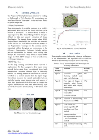 Bhoopendra Joshiet al. Smart Plant Disease Detection System
ISSN: 2456-2319
https://dx.doi.org/10.22161/eec.64.4 15
IV. METHOD APPROACH
Our Project on “Smart plant disease detection” is working
on the Principle of CNN algorithm. We have designed and
tested algorithm on “Anaconda 3 python software: Stages
of system designs are:
4.1 Data Preprocessing:
Data pre-processing is crucially important to a model’s
performance. Viral, bacterial and fungal infections can be
difficult to distinguish. The dataset should be taken as
large as possible. If the Dataset being small then it may be
difficult to take out accurate estimation of Image
classification. The dataset should contain atleast 15000
image of leaves out of which that is divided into train data
set and test data set. If the dataset is small then we have to
use Augmentation Technique so that accuracy can be
maintained without disrupting any compromises in the
efficiency. Augmentation Techniques includes various
type of functionalities like rotation, zoom, adding color
changes. We have formed village dataset of around 15000
images in which 11378 images in train set and around
4348 images in data set.
4.2 CNN Algorithm:
In this deep learning convolution neural network is
implemented. We have designed a five layers neural
network having dense layer, convolutional layer, batch
normalization, activation function layer of increasing
domain. The primary purpose of convolution in case of a
ConvNet is to extract features from the input image.
Convolution preserves the spatial relationship between
pixels by learning image features using small squares of
input data. Non-linearity Relu layer used to changes the
negative pixels into zero order pixel. Spatial Pooling layer
is used to reduce the dimensionality of the feature pixel
map.
V. RESULTS
Fig.2 Segmented and Gray Scale Image
Fig.3: Result and model accuracy Vs epoch
VI. CONCLUSION
This complete study discloses the enhanced performance
of the implemented CNN algorithm which is used for
detection of different types of plant disease efficiently.
Table 1. List of reviewed papers and their respective
accuracy achievement.
Paper
Number
Methods Accuracy
Value
Paper 7 Discussed hybrid
clustering method, used
super pixel clustering.
89%
Paper 8 Two types of fungus in
cucumber plant leaves,
ANN model with 3 layers
were utilized.
87%
Paper 9 Deep learning method,
proposed the
Occlusion concept.
85%
Paper 10 Detection of disease using
Automation and ANN.
88%
Paper 11 Multi feature and
genetic algorithm BP
neural network, Otsu
Method.
86%
Paper 12 Image recognition
and segmentation process,
Color co-occurrence
method.
88%
Self Deep neural network using
CNN.
91%
 