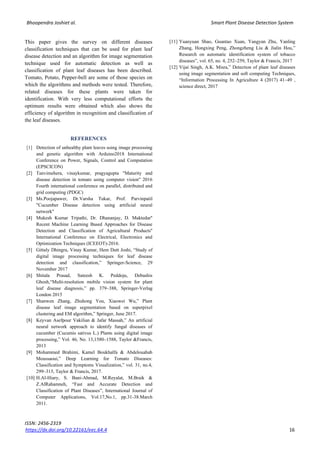 Bhoopendra Joshiet al. Smart Plant Disease Detection System
ISSN: 2456-2319
https://dx.doi.org/10.22161/eec.64.4 16
This paper gives the survey on different diseases
classification techniques that can be used for plant leaf
disease detection and an algorithm for image segmentation
technique used for automatic detection as well as
classification of plant leaf diseases has been described.
Tomato, Potato, Pepper-bell are some of those species on
which the algorithms and methods were tested. Therefore,
related diseases for these plants were taken for
identification. With very less computational efforts the
optimum results were obtained which also shows the
efficiency of algorithm in recognition and classification of
the leaf diseases.
REFERENCES
[1] Detection of unhealthy plant leaves using image processing
and genetic algorithm with Arduino2018 International
Conference on Power, Signals, Control and Computation
(EPSCICON)
[2] Tanvimehera, vinaykumar, pragyagupta "Maturity and
disease detection in tomato using computer vision" 2016
Fourth international conference on parallel, distributed and
grid computing (PDGC)
[3] Ms.Poojapawer, Dr.Varsha Tukar, Prof. Parvinpatil
"Cucumber Disease detection using artificial neural
network"
[4] Mukesh Kumar Tripathi, Dr. Dhananjay, D. Maktedar''
Recent Machine Learning Based Approaches for Disease
Detection and Classification of Agricultural Products''
International Conference on Electrical, Electronics and
Optimization Techniques (ICEEOT)-2016.
[5] Gittaly Dhingra, Vinay Kumar, Hem Dutt Joshi, “Study of
digital image processing techniques for leaf disease
detection and classification,” Springer-Science, 29
November 2017
[6] Shitala Prasad, Sateesh K. Peddoju, Debashis
Ghosh,“Multi-resolution mobile vision system for plant
leaf disease diagnosis,” pp. 379–388, Springer-Verlag
London 2015
[7] Shanwen Zhang, Zhuhong You, Xiaowei Wu,” Plant
disease leaf image segmentation based on superpixel
clustering and EM algorithm,” Springer, June 2017.
[8] Keyvan Asefpour Vakilian & Jafar Massah,” An artificial
neural network approach to identify fungal diseases of
cucumber (Cucumis sativus L.) Plants using digital image
processing,” Vol. 46, No. 13,1580–1588, Taylor &Francis,
2013
[9] Mohammed Brahimi, Kamel Boukhalfa & Abdelouahab
Moussaoui,” Deep Learning for Tomato Diseases:
Classification and Symptoms Visualization,” vol. 31, no.4,
299–315, Taylor & Francis, 2017.
[10] H.Al-Hiary, S. Bani-Ahmad, M.Reyalat, M.Braik &
Z.AlRahamneh, “Fast and Accurate Detection and
Classification of Plant Diseases”, International Journal of
Computer Applications, Vol.17,No.1, pp.31-38.March
2011.
[11] Yuanyuan Shao, Guantao Xuan, Yangyan Zhu, Yanling
Zhang, Hongxing Peng, Zhongzheng Liu & Jialin Hou,”
Research on automatic identification system of tobacco
diseases”, vol. 65, no. 4, 252–259, Taylor & Francis, 2017
[12] Vijai Singh, A.K. Misra,” Detection of plant leaf diseases
using image segmentation and soft computing Techniques,
“Information Processing In Agriculture 4 (2017) 41–49 ,
science direct, 2017
 