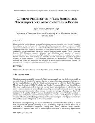 International Journal in Foundations of Computer Science & Technology (IJFCST) Vol.6, No.1, January 2016
DOI:10.5121/ijfcst.2016.6106 65
CURRENT PERSPECTIVE IN TASK SCHEDULING
TECHNIQUES IN CLOUD COMPUTING: A REVIEW
Jyoti Thaman, Manpreet Singh
Department of Computer Science & Engineering M. M. University, Ambala,
Haryana, India
ABSTRACT
Cloud computing is a development of parallel, distributed and grid computing which provides computing
potential as a service to clients rather than a product. Clients can access software resources, valuable
information and hardware devices as a subscribed and monitored service over a network through cloud
computing.Due to large number of requests for access to resources and service level agreements between
cloud service providers and clients, few burning issues in cloud environment like QoS, Power, Privacy and
Security, VM Migration, Resource Allocation and Scheduling need attention of research
community.Resource allocation among multiple clients has to be ensured as per service level agreements.
Several techniques have been invented and tested by research community for generation of optimal
schedules in cloud computing. A few promising approaches like Metaheuristics, Greedy, Heuristic
technique and Genetic are applied for task scheduling in several parallel and distributed systems. This
paper presents a review on scheduling proposals in cloud environment.
KEYWORDS
Metaheuristics, Heuristics, Greedy, Genetic Algorithms, Review, Task Scheduling.
1. INTRODUCTION
The cloud computing model is composed of three service models and four deployment models as
shown in Figure 1. Clouds offer services that can be grouped into three categories: Software as a
Service (SaaS), Platform as a Service (PaaS) and Infrastructure as a Service (IaaS). Deployment
Models are classified as Public Clouds, Private Clouds, Community Clouds and Hybrid Clouds.
This huge conglomeration of services and sources, shared among clients on subscription basis
needs a serious attention in terms of tasks scheduling, resource allocation and resource sharing.
Anotherimportant concernsfor cloud service providers are energy efficiency and bandwidth
management. If seen by outsider’s view, a cloud environment processes the tasks submitted by
clients. Any simultaneous access to resources needs to be addressed with objectives of improved
resource utilization, reduced energy expenses and reduced makespan. Several proposals in recent
times addressed scheduling issues in cloud environments.
In literature several promising and successful techniques and approaches have evolved as master
tool for guaranteed optimal scheduling of tasks. Scheduling proposals in recent times can be
classified as Metaheuristics, Heuristics, Greedy and Genetic Approach based solutions.
Metaheuristics approach like Particle Swarm Optimization (PSO), Ant Colony Optimization
 