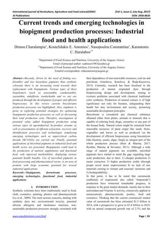 International journal of Horticulture, Agriculture and Food science(IJHAF) [Vol-1, Issue-2, July-Aug, 2017]
AI Publications ISSN: 2456-8635
www.aipublications.com/ijhaf Page | 33
Current trends and emerging technologies in
biopigment production processes: Industrial
food and health applications
Dimou Charalampia1
, Koutelidakis Ε. Antonios1
, Nasopoulou Constantina1
, Karantonis
C. Haralabos1*
1
Department of Food Science and Nutrition, University of the Aegean, Greece
Email of principal author: xadimxri1983@yahoo.gr
1*
Department of Food Science and Nutrition, University of the Aegean, Greece
Emailof correspondent :chkarantonis@aegean.gr
Abstract—Recently, driven by the need of finding eco-
friendlier and less hazardous pigments than synthetic
colorants there is an increasing trend towards their
replacement with biopigments. Various types of these
biopolymers (such as astaxanthin, canthaxanthin,
zeaxanthin, ankaflavin, torularhodin and so on) are
produced through the development of proper and efficient
bioprocesses. In this review current biocolorants
production processes are highlighted. Also, emphasis is
given in exploring potential strategies for optimizing
biopigments production processes as well as decreasing
their total production costs. Therefore, investigation of
potential value added biopigment production using
various types of agroindustrial by-product streams as
well as presentation of efficient extraction, recovery and
identification processes and technologies (employing
emerging technologies such as supercritical carbon
dioxide (SC-CO2)) are carried out. Finally, potential
applications of microbial pigments in industrial food and
health sector are presented. Biopigments could lead to
the production of nutrient supplements and functional
food, with improved marketability, displaying various
potential health benefits. Use of microbial pigments in
food processing and pharmaceutical sector, is an area of
promise with large economic potential for several
industrial applications.
Keywords—biopigments, downstream processes,
emerging technologies, functional food, industrial
applications
I. INTRODUCTION
Synthetic colorants have been traditionally used in food,
cloth, cosmetics, painting, plastics and pharmaceuticals
(Lu et al., 2009). The most serious concerns, dealing with
synthetic dyes are: environmental toxicity, potential
adverse allergenic and intolerance reactions, non-
sustainable production processes strongly correlated with
their dependence of non-renewable resources; coal tar and
petroleum (Amchova, Kotolova, & Ruda-Kucerova,
2015). Currently, research has been focalised in the
production of natural originated dyes through
bioprocessing design and development, aiming to
overturn problems associated with chemical traditional
color synthesis. Production of natural colours is of high
significance not only for humans, safeguarding their
health but also environment and society, promoting
sustainable development principles.
Biocolorant is considered any chemical substance
obtained either from plants, animals or minerals that is
capable of coloring food, drugs, cosmetics or any part of
the human body. Natural colors might be extracted from
renewable resources of plant origin like seeds, fruits,
vegetables and leaves as well as produced via the
development of efficient bioprocesses using biocatalysts
(like bacteria, yeasts, algae, fungi) as integral part of the
whole production process (Heer & Sharma, 2017;
Rymbai, Sharma, & Srivastav, 2011). Although a wide
range of natural pigments are available, microbial
pigments have started to mind the gap, regarding large
scale production, due to their: 1) cheaper production 2)
easier extraction 3) higher production yields (through
proper novel strain improvement) 4) no lack of raw
materials owning to climate and seasonal variations and
5) biodegradability.
In that point, it has to be noted that carotenoids
(subfamily of isoprenoids also called “terpenoids”)
production have witnessed remarkable progress, in
response to the great market demands, mainly due to their
antioxidant and Vitamin A activity, extensively applied in
nutraceuticals, pharmaceuticals, poultry, food and
cosmetics. Thinking that the current commercial market
value of carotenoids has been estimated $1.5 billion in
2014, with a prospective to grow to $1.8 billion in 2019,
with an annual compound growth rate of 2.3% and the
 