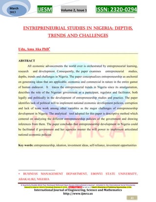 IJESM Volume 2, Issue 1 ISSN: 2320-0294
_________________________________________________________
A Quarterly Double-Blind Peer Reviewed Refereed Open Access International e-Journal - Included in the International Serial Directories
Indexed & Listed at: Ulrich's Periodicals Directory ©, U.S.A., Open J-Gage, India as well as in Cabell’s Directories of Publishing Opportunities, U.S.A.
International Journal of Engineering, Science and Mathematics
http://www.ijmra.us
41
March
2013
ENTREPRENEURIAL STUDIES IN NIGERIA: DEPTHS,
TRENDS AND CHALLENGES
Udu, Ama Aka PhD
ABSTRACT
All economic advancements the world over is orchestrated by entrepreneurial learning,
research and development. Consequently, the paper examines entrepreneurial studies,
depths, trends and challenges in Nigeria. The paper conceptualizes entrepreneurship as anchored
on generating ideas that are applicable, economic and commercial in nature in the entire gamut
of human endeavor. It traces the entrepreneurial trends in Nigeria since its amalgamation,
describes the role of the Nigerian government as a participant, regulator and facilitator, both
legally and politically in the development of entrepreneurship studies and practice. The paper
identifies lack of political will to implement national economic development policies, corruption
and lack of team work among other variables as the major challenges of entrepreneurship
development in Nigeria. The analytical tool adopted for this paper is descriptive method which
centered on analyzing the different entrepreneurship policies of the government and drawing
inferences from them. The paper concludes that entrepreneurship development in Nigeria could
be facilitated if government and her agencies muster the will power to implement articulated
national economic policies
Key words: entrepreneurship, ideation, investment ideas, self-reliance, investment opportunities
 BUSINESS MANAGEMENT DEPARTMENT, EBONYI STATE UNIVERSITY,
ABAKALIKI, NIGERIA
 