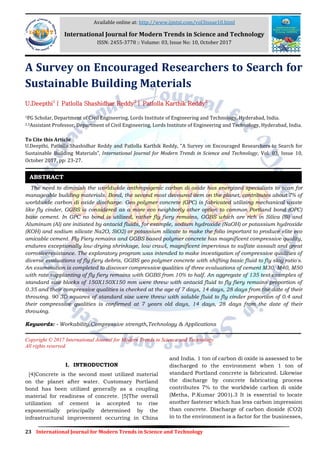 23 International Journal for Modern Trends in Science and Technology
A Survey on Encouraged Researchers to Search for
Sustainable Building Materials
U.Deepthi1
| Patlolla Shashidhar Reddy2
| Patlolla Karthik Reddy2
1PG Scholar, Department of Civil Engineering, Lords Institute of Engineering and Technology, Hyderabad, India.
2,3Assistant Professor, Department of Civil Engineering, Lords Institute of Engineering and Technology, Hyderabad, India.
To Cite this Article
U.Deepthi, Patlolla Shashidhar Reddy and Patlolla Karthik Reddy, “A Survey on Encouraged Researchers to Search for
Sustainable Building Materials”, International Journal for Modern Trends in Science and Technology, Vol. 03, Issue 10,
October 2017, pp: 23-27.
The need to diminish the worldwide anthropogenic carbon di oxide has energized specialists to scan for
manageable building materials. Bond, the second most devoured item on the planet, contributes about 7% of
worldwide carbon di oxide discharge. Geo polymer concrete (GPC) is fabricated utilizing mechanical waste
like fly cinder, GGBS is considered as a more eco neighborly other option to common Portland bond (OPC)
base cement. In GPC no bond is utilized, rather fly fiery remains, GGBS which are rich in Silica (Si) and
Aluminum (Al) are initiated by antacid fluids, for example, sodium hydroxide (NaOH) or potassium hydroxide
(KOH) and sodium silicate Na2O, SiO2) or potassium silicate to make the folio important to produce elite eco
amicable cement. Fly Fiery remains and GGBS based polymer concrete has magnificent compressive quality,
endures exceptionally low drying shrinkage, low crawl, magnificent impervious to sulfate assault and great
corrosiveresistance. The exploratory program was intended to make investigation of compressive qualities of
diverse evaluations of fly fiery debris, GGBS geo polymer concrete with shifting basic fluid to fly slag ratio's.
An examination is completed to discover compressive qualities of three evaluations of cement M30, M40, M50
with rate supplanting of fly fiery remains with GGBS from 10% to half. An aggregate of 135 test examples of
standard size blocks of 150X150X150 mm were threw with antacid fluid to fly fiery remains proportion of
0.35 and their compressive qualities is checked at the age of 7 days, 14 days, 28 days from the date of their
throwing. 90 3D squares of standard size were threw with soluble fluid to fly cinder proportion of 0.4 and
their compressive qualities is confirmed at 7 years old days, 14 days, 28 days from the date of their
throwing.
Keywords: - Workability,Compressive strength,Technology & Applications
Copyright © 2017 International Journal for Modern Trends in Science and Technology
All rights reserved.
I. INTRODUCTION
[4]Concrete is the second most utilized material
on the planet after water. Customary Portland
bond has been utilized generally as a coupling
material for readiness of concrete. [5]The overall
utilization of cement is accepted to rise
exponentially principally determined by the
infrastructural improvement occurring in China
and India. 1 ton of carbon di oxide is assessed to be
discharged to the environment when 1 ton of
standard Portland concrete is fabricated. Likewise
the discharge by concrete fabricating process
contributes 7% to the worldwide carbon di oxide
(Metha, P.Kumar 2001).3 It is essential to locate
another fastener which has less carbon impression
than concrete. Discharge of carbon dioxide (CO2)
in to the environment is a factor for the businesses,
ABSTRACT
Available online at: http://www.ijmtst.com/vol3issue10.html
International Journal for Modern Trends in Science and Technology
ISSN: 2455-3778 :: Volume: 03, Issue No: 10, October 2017
 