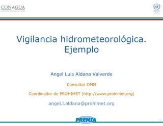 1
Vigilancia hidrometeorológica.
Ejemplo
Angel Luis Aldana Valverde
Consultor OMM
Coordinador de PROHIMET (http://www.prohimet.org)
angel.l.aldana@prohimet.org
 