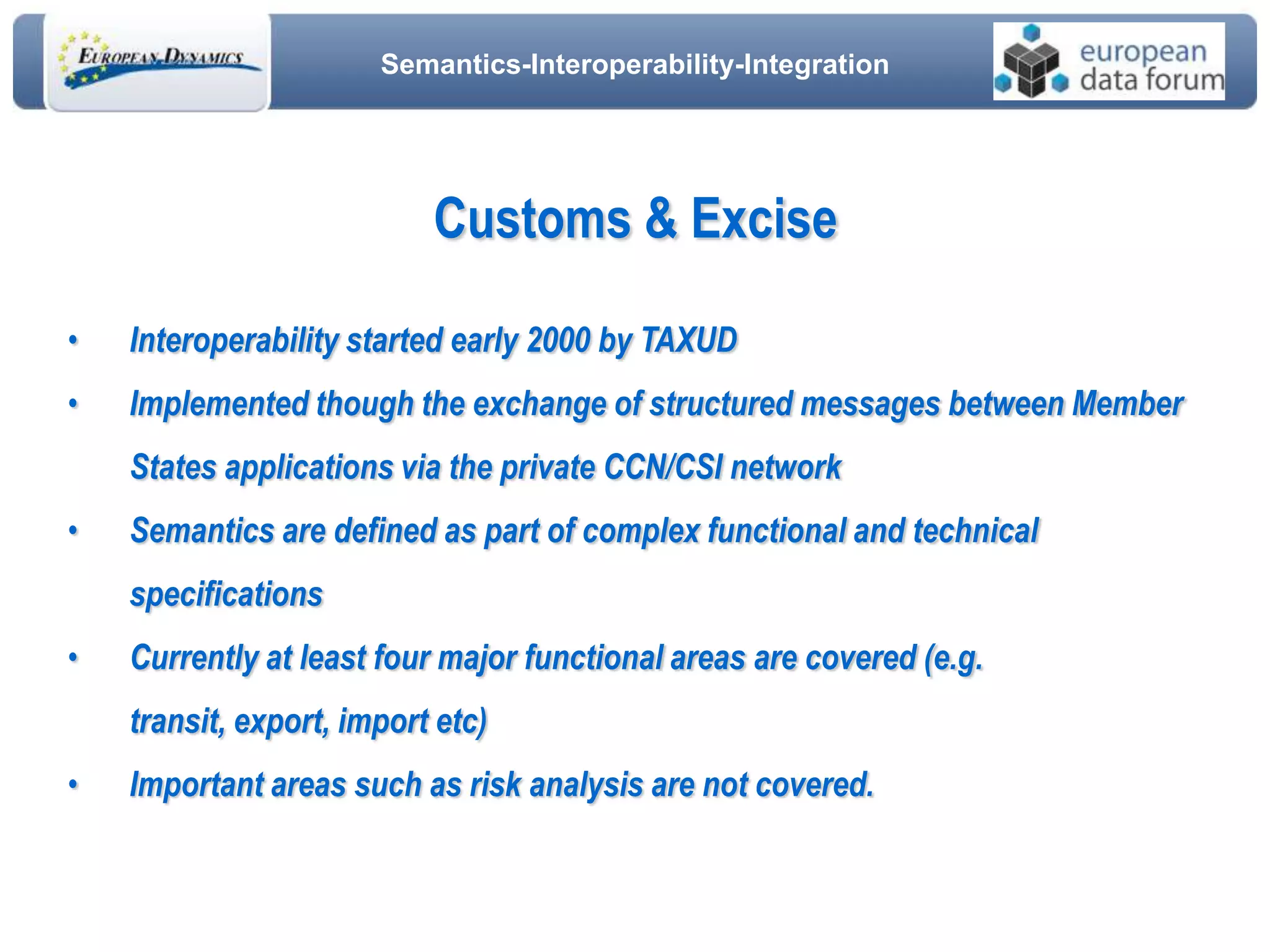 Semantics-Interoperability-Integration
• Interoperability started early 2000 by TAXUD
• Implemented though the exchange of structured messages between Member
States applications via the private CCN/CSI network
• Semantics are defined as part of complex functional and technical
specifications
• Currently at least four major functional areas are covered (e.g.
transit, export, import etc)
• Important areas such as risk analysis are not covered.
Customs & Excise
 