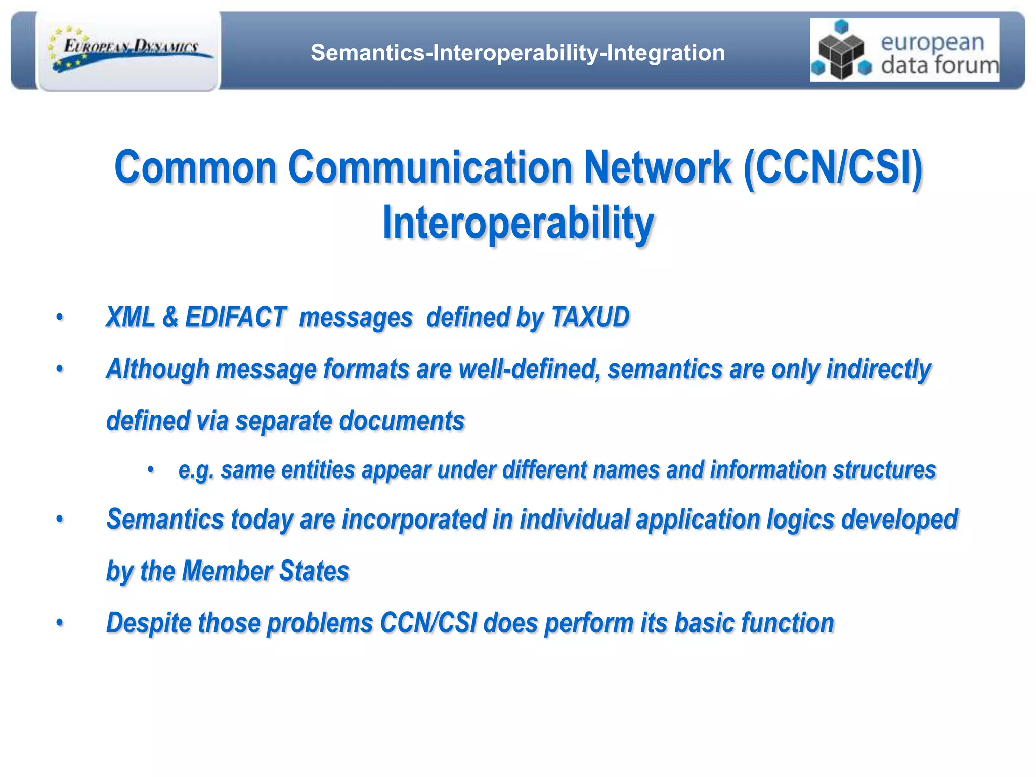 Semantics-Interoperability-Integration
• XML & EDIFACT messages defined by TAXUD
• Although message formats are well-defined, semantics are only indirectly
defined via separate documents
• e.g. same entities appear under different names and information structures
• Semantics today are incorporated in individual application logics developed
by the Member States
• Despite those problems CCN/CSI does perform its basic function
Common Communication Network (CCN/CSI)
Interoperability
 