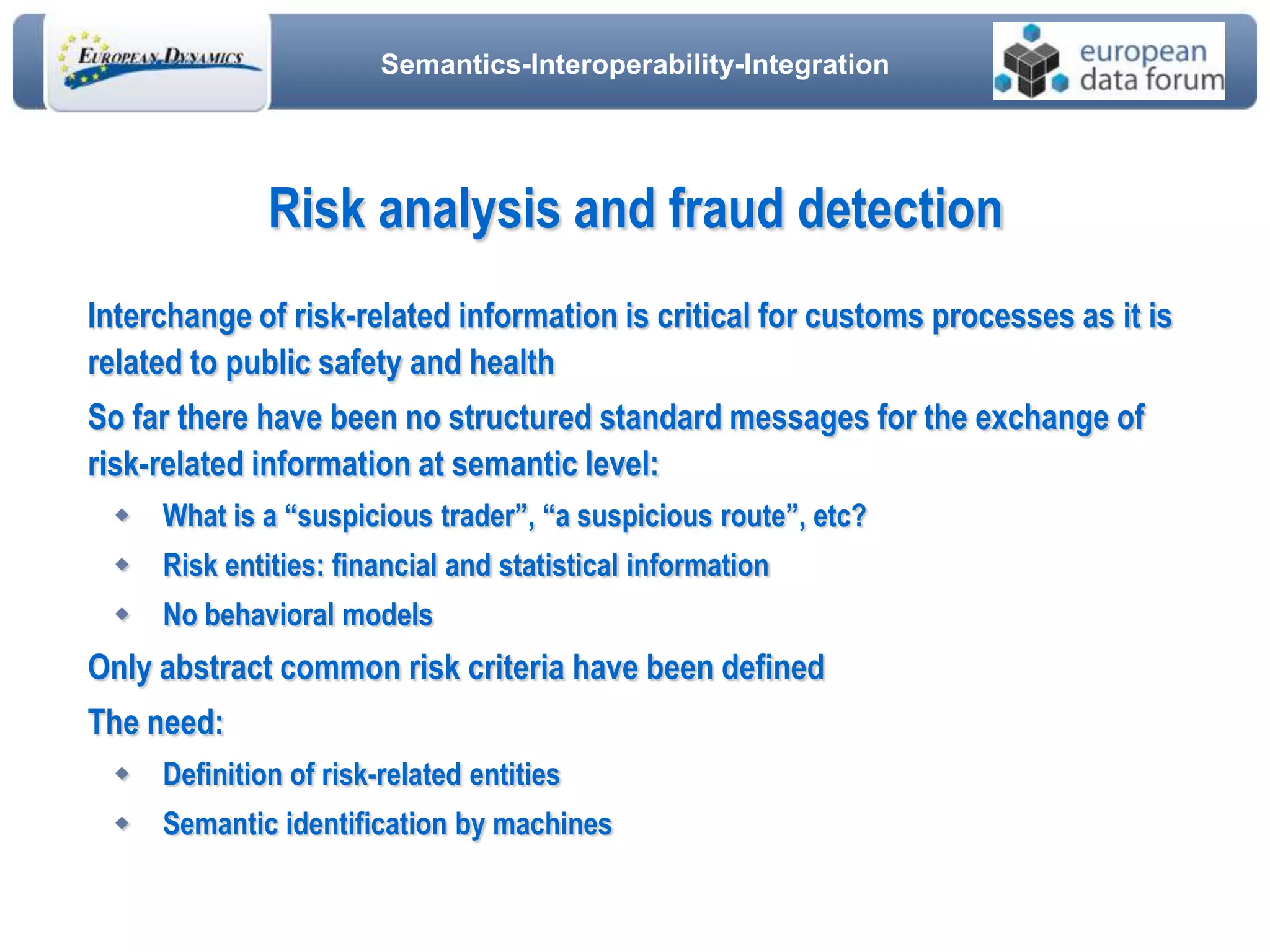 Semantics-Interoperability-Integration
Risk analysis and fraud detection
Interchange of risk-related information is critical for customs processes as it is
related to public safety and health
So far there have been no structured standard messages for the exchange of
risk-related information at semantic level:
 What is a “suspicious trader”, “a suspicious route”, etc?
 Risk entities: financial and statistical information
 No behavioral models
Only abstract common risk criteria have been defined
The need:
 Definition of risk-related entities
 Semantic identification by machines
 