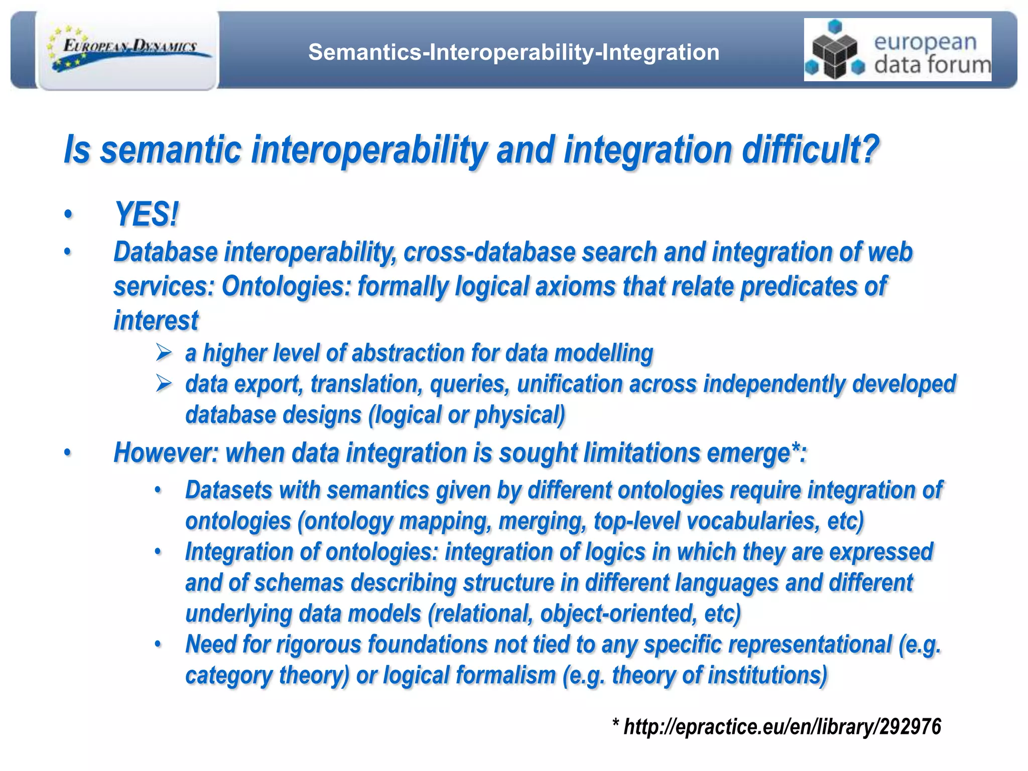 Semantics-Interoperability-Integration
Is semantic interoperability and integration difficult?
• YES!
• Database interoperability, cross-database search and integration of web
services: Ontologies: formally logical axioms that relate predicates of
interest
 a higher level of abstraction for data modelling
 data export, translation, queries, unification across independently developed
database designs (logical or physical)
• However: when data integration is sought limitations emerge*:
• Datasets with semantics given by different ontologies require integration of
ontologies (ontology mapping, merging, top-level vocabularies, etc)
• Integration of ontologies: integration of logics in which they are expressed
and of schemas describing structure in different languages and different
underlying data models (relational, object-oriented, etc)
• Need for rigorous foundations not tied to any specific representational (e.g.
category theory) or logical formalism (e.g. theory of institutions)
* http://epractice.eu/en/library/292976
 