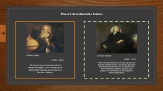 Pinero's de la Mecánica Clásica
Sir Isaac Newton
(1642 – 1727)
Padre de esta Rama de la Física, ya que hizo
grandes contribuciones a loa teoría; gracias a
que desarrolló las leyes de la mecánica (la
ahora llamada mecánica clásica), que
explican el movimiento de los objetos en
forma matemática.
Galileo Galilei
(1564 – 1642)
Es famoso por sus teorías sobre la
mecánica celeste, y sus trabajos en el
área de la mecánica, que le abrieron
camino a Newton.
 