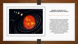 Ejemplo en donde se ve
empleada la Mecánica Clásica
El Sistema Solar puede ser explicado
con gran aproximación mediante la
mecánica clásica, concretamente,
mediante las leyes de Newton y la ley
de la gravitación universal de Newton.
Solo algunas pequeñas desviaciones
en el perihelio de mercurio, que fueron
descubiertas tardíamente, no podían
ser explicadas por la teoría de Newton
y solo pudieron ser explicadas
mediante la teoría de la relatividad
general de Einstein.
 