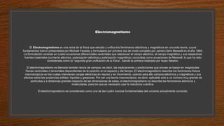 Electromagnetismo
El Electromagnetismo es una rama de la física que estudia y unifica los fenómenos eléctricos y magnéticos en una sola teoría, cuyos
fundamentos fueron presentados por Michael Faraday y formulados por primera vez de modo completo por James Clerk Maxwell en el año 1865.
La formulación consiste en cuatro ecuaciones diferenciales vectoriales que relacionan el campo eléctrico, el campo magnético y sus respectivas
fuentes materiales (corriente eléctrica, polarización eléctrica y polarización magnética), conocidas como ecuaciones de Maxwell, lo que ha sido
considerada como la “segunda gran unificación de la física”, siendo la primera realizada por Isaac Newton.
El electromagnetismo es llamada también teoría de campos; es decir, las explicaciones y predicciones que provee se basan en magnitudes
físicas vectoriales o tensoriales dependientes de la posición en el espacio y del tiempo. El electromagnetismo describe los fenómenos físicos
macroscópicos en los cuales intervienen cargas eléctricas en reposo y en movimiento, usando para ello campos eléctricos y magnéticos y sus
efectos sobre las sustancias sólidas, líquidas y gaseosas. Por ser una teoría macroscópica, es decir, aplicable solo a un número muy grande de
partículas y a distancias grandes respecto de las dimensiones de estas, el electromagnetismo no describe los fenómenos atómicos y
moleculares, para los que es necesario usar la mecánica cuántica.
El electromagnetismo es considerado como una de las cuatro fuerzas fundamentales del universo actualmente conocido.
 