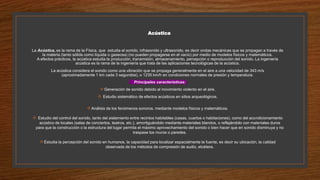 Acústica
La Acústica, es la rama de la Física, que estudia el sonido, infrasonido y ultrasonido, es decir ondas mecánicas que se propagan a través de
la materia (tanto sólida como líquida o gaseosa) (no pueden propagarse en el vacío) por medio de modelos físicos y matemáticos.
A efectos prácticos, la acústica estudia la producción, transmisión, almacenamiento, percepción o reproducción del sonido. La ingeniería
acústica es la rama de la ingeniería que trata de las aplicaciones tecnológicas de la acústica.
La acústica considera el sonido como una vibración que se propaga generalmente en el aire a una velocidad de 343 m/s
(aproximadamente 1 km cada 3 segundos), o 1235 km/h en condiciones normales de presión y temperatura.
Principales características:
Generación de sonido debido al movimiento violento en el aire.
 Estudio sistemático de efectos acústicos en sitios arqueológicos.
Análisis de los fenómenos sonoros, mediante modelos físicos y matemáticos.
 Estudio del control del sonido, tanto del aislamiento entre recintos habitables (casas, cuartos o habitaciones), como del acondicionamiento
acústico de locales (salas de conciertos, teatros, etc.), amortiguándolo mediante materiales blandos, o reflejándolo con materiales duros
para que la construcción o la estructura del lugar permita el máximo aprovechamiento del sonido o bien hacer que en sonido disminuya y no
traspase los muros o paredes.
Estudia la percepción del sonido en humanos, la capacidad para localizar espacialmente la fuente, es decir su ubicación, la calidad
observada de los métodos de compresión de audio, etcétera.
 