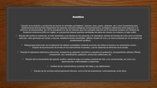 Acústica
Estudio de la audición y producción de sonido en animales (quirópteros, insectos, aves, peces, cetáceos, etc.) como herramienta para
clasificaciones taxonómicas (diagnóstico de especie), estudios etológicos (comportamiento), ecológicos (relaciones entre especies y el
entorno), de biodiversidad, etc. En la actualidad uno de los métodos que han suscitado atención es el monitoreo acústico con Sistema de
Grabación Autónomo (ARU en inglés), el cual permite obtener grandes cantidades de datos de manera no-invasiva y a bajo costo.
 Estudio del sonido en exteriores, el ruido ambiental y sus efectos en las personas y la naturaleza, estudio de fuentes de ruido como el tránsito
vehicular, ruido generado por trenes y aviones, establecimientos industriales, talleres, locales de ocio y el ruido producido por el vecindario (la
contaminación auditiva).
 Relacionada sobre todo con la detección de objetos sumergidos mediante el sonido (se utiliza en barcos o en submarinos sonar).
 Estudio de la producción de sonido en los instrumentos musicales, y de los sistemas de afinación de la escala.
 Estudia el tratamiento electrónico del sonido, incluyendo la captación (micrófono y estudios de grabación), procesamiento (efectos, filtrado
comprensión, etc.) amplificación, grabación, producción (altavoces), etc.
 Estudio del funcionamiento del aparato auditivo, desde la oreja a la corteza cerebral (el oído y sus componentes, así como sus
repercusiones, enfermedades y trastornos).
 Análisis de las características acústicas del habla y sus aplicaciones.
 Estudio de los sonidos extremadamente intensos, como el de las explosiones, turborreactores, entre otros.
 