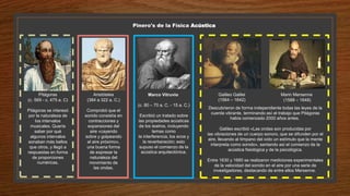 Pitágoras
(c. 569 - c. 475 a. C)
Pitágoras se interesó
por la naturaleza de
los intervalos
musicales. Quería
saber por qué
algunos intervalos
sonaban más bellos
que otros, y llegó a
respuestas en forma
de proporciones
numéricas.
Pinero's de la Física Acústica
Aristóteles
(384 a 322 a. C.)
Comprobó que el
sonido consistía en
contracciones y
expansiones del
aire «cayendo
sobre y golpeando
el aire próximo»,
una buena forma
de expresar la
naturaleza del
movimiento de
las ondas.
Marco Vitruvio
(c. 80 – 70 a. C. - 15 a. C.)
Escribió un tratado sobre
las propiedades acústicas
de los teatros, incluyendo
temas como
la interferencia, los ecos y
la reverberación; esto
supuso el comienzo de la
acústica arquitectónica.
Galileo Galilei
(1564 – 1642)
Marin Mersenne
(1588 – 1648)
Descubrieron de forma independiente todas las leyes de la
cuerda vibrante, terminando así el trabajo que Pitágoras
había comenzado 2000 años antes.
Galileo escribió «Las ondas son producidas por
las vibraciones de un cuerpo sonoro, que se difunden por el
aire, llevando al tímpano del oído un estímulo que la mente
interpreta como sonido», sentando así el comienzo de la
acústica fisiológica y de la psicológica.
Entre 1630 y 1680 se realizaron mediciones experimentales
de la velocidad del sonido en el aire por una serie de
investigadores, destacando de entre ellos Mersenne.
 