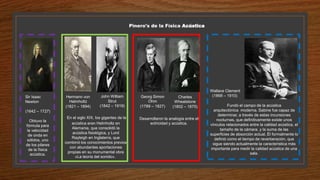 Pinero's de la Física Acústica
Sir Isaac
Newton
(1642 – 1727)
Obtuvo la
fórmula para
la velocidad
de onda en
sólidos, uno
de los pilares
de la física
acústica.
Hermann von
Helmholtz
(1821 – 1894)
En el siglo XIX, los gigantes de la
acústica eran Helmholtz en
Alemania, que consolidó la
acústica fisiológica, y Lord
Rayleigh en Inglaterra, que
combinó los conocimientos previos
con abundantes aportaciones
propias en su monumental obra
«La teoría del sonido».
John William
Strut
(1842 – 1919)
Desarrollaron la analogía entre el
ectricidad y acústica.
Wallace Clement
(1868 – 1910)
Fundó el campo de la acústica
arquitectónica moderna. Sabine fue capaz de
determinar, a través de estas incursiones
nocturnas, que definitivamente existe unos
vínculos relacionados entre la calidad acústica, el
tamaño de la cámara, y la suma de las
superficies de absorción actual. Él formalmente lo
definió como el tiempo de reverberación, que
sigue siendo actualmente la característica más
importante para medir la calidad acústica de una
sala.
Georg Simon
Ohm
(1789 – 1827)
Charles
Wheatstone
(1802 – 1875)
 