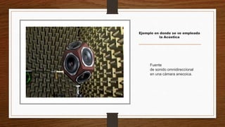 Ejemplo en donde se ve empleada
la Acústica
Fuente
de sonido omnidireccional
en una cámara anecoica.
 