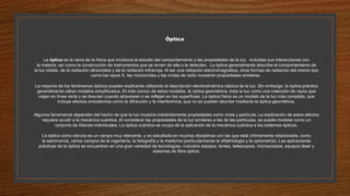 Óptica
La óptica es la rama de la física que involucra el estudio del comportamiento y las propiedades de la luz, incluidas sus interacciones con
la materia, así como la construcción de instrumentos que se sirven de ella o la detectan. La óptica generalmente describe el comportamiento de
la luz visible, de la radiación ultravioleta y de la radiación infrarroja. Al ser una radiación electromagnética, otras formas de radiación del mismo tipo
como los rayos X, las microondas y las ondas de radio muestran propiedades similares.
La mayoría de los fenómenos ópticos pueden explicarse utilizando la descripción electrodinámica clásica de la luz. Sin embargo, la óptica práctica
generalmente utiliza modelos simplificados. El más común de estos modelos, la óptica geométrica, trata la luz como una colección de rayos que
viajan en línea recta y se desvían cuando atraviesan o se reflejan en las superficies. La óptica física es un modelo de la luz más completo, que
incluye efectos ondulatorios como la difracción y la interferencia, que no se pueden abordar mediante la óptica geométrica.
Algunos fenómenos dependen del hecho de que la luz muestra indistintamente propiedades como onda y partícula. La explicación de estos efectos
requiere acudir a la mecánica cuántica. Al considerar las propiedades de la luz similares a las de las partículas, se puede modelar como un
conjunto de fotones individuales. La óptica cuántica se ocupa de la aplicación de la mecánica cuántica a los sistemas ópticos.
La óptica como ciencia es un campo muy relevante, y es estudiada en muchas disciplinas con las que está íntimamente relacionada, como
la astronomía, varios campos de la ingeniería, la fotografía y la medicina (particularmente la oftalmología y la optometría). Las aplicaciones
prácticas de la óptica se encuentran en una gran variedad de tecnologías, incluidos espejos, lentes, telescopios, microscopios, equipos láser y
sistemas de fibra óptica.
 