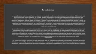 Termodinámica
La termodinámica es la rama de la física que describe los estados de equilibrio termodinámico a nivel macroscópico. El Diccionario de la
lengua española de la Real Academia, por su parte, define la termodinámica como la rama de la física encargada del estudio de la
interacción entre el calor y otras manifestaciones de la energía. Constituye una teoría fenomenológica, a partir de razonamientos
deductivos, que estudia sistemas reales, sin modelizar y sigue un método experimental. Los estados de equilibrio se estudian y definen por
medio de magnitudes extensivas tales como la energía interna, la entropía, el volumen o la composición molar del sistema, o por medio de
magnitudes no-extensivas derivadas de las anteriores como la temperatura, presión y el potencial químico; otras magnitudes, tales como
la imanación, la fuerza electromotriz y las asociadas con la mecánica de los medios continuos en general también pueden tratarse por
medio de la termodinámica.
La termodinámica ofrece un aparato formal aplicable únicamente a estados de equilibrio, definidos como aquel estado hacia «el que todo
sistema tiende a evolucionar y caracterizado porque en el mismo todas las propiedades del sistema quedan determinadas por factores
intrínsecos y no por influencias externas previamente aplicadas». Tales estados terminales de equilibrio son, por definición, independientes
del tiempo, y todo el aparato formal de la termodinámica –todas las leyes y variables termodinámicas– se definen de tal modo que podría
decirse que un sistema está en equilibrio si sus propiedades pueden describirse consistentemente empleando la teoría termodinámica. Los
estados de equilibrio son necesariamente coherentes con los contornos del sistema y las restricciones a las que e
esté sometido.
Por medio de los cambios producidos en estas restricciones (esto es, al retirar limitaciones tales como impedir la expansión del volumen
del sistema, impedir el flujo de calor, etc.), el sistema tenderá a evolucionar de un estado de equilibrio a otro; comparando ambos estados
de equilibrio, la termodinámica permite estudiar los procesos de intercambio de masa y energía térmica entre sistemas térmicos diferentes.
 