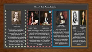 Pinero's de la Termodinámica
Otto von Guericke
(1602 – 1686)
La historia de la termodinámica
como disciplina científica se
considera generalmente que
comienza con Otto Von Guericke,
construyó y diseñó la
primera bomba de vacío y demostró
las propiedades del vacío usando
sus hemisferios de Magdeburgo.
Guericke fue impulsado a hacer el
vacío con el fin de refutar la
suposición de Aristóteles que "la
naturaleza aborrece el vacío"
Robert Boyle estudió y mejoró los diseños de
Guericke y en 1656, en coordinación con el
científico Robert Hooke, construyó una
bomba de aire. Con esta bomba, Boyle y
Hooke observaron una correlación entre la
presión, temperatura y volumen. Con el
tiempo, se formularon la ley de Boyle,
indicando que para un gas a temperatura
constante, la presión y el volumen son
inversamente proporcionales y otras leyes de
los gases.
Robert Boyle
(1627 – 1691)
Robert Hooke
(1635 – 1703)
Denis Papin
(1647 – c. 1712)
Fue un asociado de
Boyle, Denis Papin basándose
en estos conceptos, construyó
un digestor de vapor, que era
un recipiente cerrado con una
tapa de cierre hermético en el
que el vapor confinado
alcanzaba una alta presión,
aumentando el punto de
ebullición y acortando el
tiempo de cocción de los
alimentos.
A partir de los diseños de
Papin, construyó el
primer motor térmico,
seguido por Thomas.
Aunque estos primeros
motores eran toscos y poco
eficientes, atrajeron la
atención de los científicos
más destacados de la
época.
Thomas
Newcomen
(1663 –
1729)
Thomas
Savery
(1650 –
1715)
 