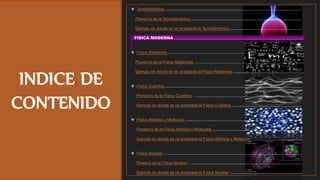 INDICE DE
CONTENIDO
 Termodinámica ..........................................................................................................................
Pionero's de la Termodinámica ...................................................................................................
Ejemplo en donde se ve empleada la Termodinámica ................................................................
FISICA MODERNA ...................................................................................................................
 Física Relativista .........................................................................................................................
Pionero's de la Física Relativista …..............................................................................................
Ejemplo en donde se ve empleada la Física Relativista ..............................................................
 Física Cuántica ..........................................................................................................................
Pionero's de la Física Cuántica …..............................................................................................
Ejemplo en donde se ve empleada la Física Cuántica …......................................,…................
 Física Atómica y Molecular ........................................................................................................
Pionero's de la Física Atómica y Molecular ................................................................................
Ejemplo en donde se ve empleada la Física Atómica y Molecular .............................................
 Física Nuclear …........................................................................................................................
Pinero's de la Física Nuclear …..................................................................................................
Ejemplo en donde se ve empleada la Física Nuclear .................................................................
 