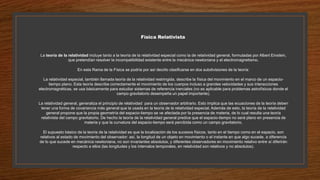 Física Relativista
La teoría de la relatividad incluye tanto a la teoría de la relatividad especial como la de relatividad general, formuladas por Albert Einstein,
que pretendían resolver la incompatibilidad existente entre la mecánica newtoniana y el electromagnetismo.
En esta Rama de la Física se podría por así decirlo clasificarse en dos subdivisiones de la teoría:
La relatividad especial, también llamada teoría de la relatividad restringida, describe la física del movimiento en el marco de un espacio-
tiempo plano. Esta teoría describe correctamente el movimiento de los cuerpos incluso a grandes velocidades y sus interacciones
electromagnéticas, se usa básicamente para estudiar sistemas de referencia inerciales (no es aplicable para problemas astrofísicos donde el
campo gravitatorio desempeña un papel importante).
La relatividad general, generaliza el principio de relatividad para un observador arbitrario. Esto implica que las ecuaciones de la teoría deben
tener una forma de covariancia más general que la usada en la teoría de la relatividad especial. Además de esto, la teoría de la relatividad
general propone que la propia geometría del espacio-tiempo se ve afectada por la presencia de materia, de lo cual resulta una teoría
relativista del campo gravitatorio. De hecho la teoría de la relatividad general predice que el espacio-tiempo no será plano en presencia de
materia y que la curvatura del espacio-tiempo será percibida como un campo gravitatorio.
El supuesto básico de la teoría de la relatividad es que la localización de los sucesos físicos, tanto en el tiempo como en el espacio, son
relativos al estado de movimiento del observador: así, la longitud de un objeto en movimiento o el instante en que algo sucede, a diferencia
de lo que sucede en mecánica newtoniana, no son invariantes absolutos, y diferentes observadores en movimiento relativo entre sí diferirán
respecto a ellos (las longitudes y los intervalos temporales, en relatividad son relativos y no absolutos).
 