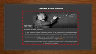 Pinero's de la Física Relativista
Albert Einstein
(1879 – 1955)
"EL PADRE DE LA RELATIVIDAD"
En 1905, publicó su teoría de la relatividad especial. En ella incorporó, en un marco teórico simple
fundamentado en postulados físicos sencillos, conceptos y fenómenos estudiados anteriormente.
Como una consecuencia lógica de esta teoría, dedujo la ecuación de la física más conocida a nivel
popular: la equivalencia masa-energía, E=mc².
Una década después, presentó la teoría de la relatividad general, en la que reformuló por completo
el concepto de la gravedad.
 