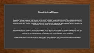 Física Atómica y Molecular
La Física Atómica y Molecular estudia problemas relacionados con la estructura atómica de la materia y su interacción con el medio.
Por ejemplo, se tratan problemas como dinámica de reacciones, dispersión, interacciones con campos electromagnéticos estáticos y
dinámicos, enfriamiento y atrapamiento de átomos, interferometría atómica, interacciones de haces de iones y átomos con superficies
y sólidos; además tiene múltiples conexiones con la biología, la físico-química, las ciencias de los materiales, la óptica, la física de la
atmósfera, la física del plasma, la astrofísica, entre otras.
Es una rama fundamental cuyos desarrollos tienen incidencia sobre muchos otros campos de la ciencia y la sociedad. Los países
desarrollados colocan la producción de contribuciones a esta ciencia dentro de las prioridades nacionales. Entre los logros de la física
atómica y molecular que tienen incidencia sobre la tecnología están: El láser, la manipulación de átomos con ayuda de láseres, y los
fulerenos, que son nuevos materiales formados a partir de conglomerados de átomos de carbono.
En la actualidad, la Física Atómica y Molecular desempeña un papel fundamental en la solución de preguntas fundamentales sin
resolver en el estudio de los átomos y las moléculas.
 