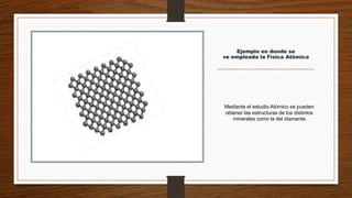 Ejemplo en donde se
ve empleada la Física Atómica
Mediante el estudio Atómico se pueden
obtener las estructuras de los distintos
minerales como la del diamante.
 