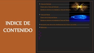INDICE DE
CONTENIDO
 Física de Partículas ....................................................................................................................
Pinero's de la Física de Partículas ..............................................................................................
Ejemplo en donde se ve empleada la Física de Partículas .........................................................
 Física del Plasma ......................................................................................................................
Pinero's de la Física del Plasma …..............................................................................................
Ejemplo en donde se ve empleada la Física del Plasma .............................................................
 Descripción más clara de las clasificaciones de la Física y sus ramas ......................................
 Referencias ................................................................................................................................
 